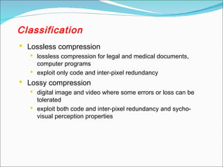 Classification
 Lossless compression
 lossless compression for legal and medical documents,
computer programs
 exploit only code and inter-pixel redundancy
 Lossy compression
 digital image and video where some errors or loss can be
tolerated
 exploit both code and inter-pixel redundancy and sycho-
visual perception properties
 