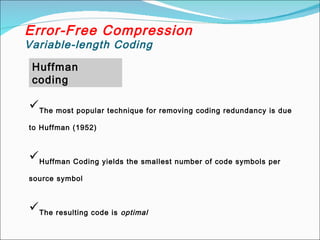 Huffman
coding
Error-Free Compression
Variable-length Coding
The most popular technique for removing coding redundancy is due
to Huffman (1952)
Huffman Coding yields the smallest number of code symbols per
source symbol
The resulting code is optimal
 