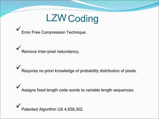 Error Free Compression Technique.
Remove Inter-pixel redundancy.
Requires no priori knowledge of probability distribution of pixels.
Assigns fixed length code words to variable length sequences.
Patented Algorithm US 4,558,302.
LZWCoding
 