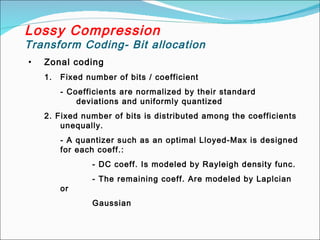 Lossy Compression
Transform Coding- Bit allocation
• Zonal coding
1. Fixed number of bits / coefficient
- Coefficients are normalized by their standard
deviations and uniformly quantized
2. Fixed number of bits is distributed among the coefficients
unequally.
- A quantizer such as an optimal Lloyed-Max is designed
for each coeff.:
- DC coeff. Is modeled by Rayleigh density func.
- The remaining coeff. Are modeled by Laplcian
or
Gaussian
 