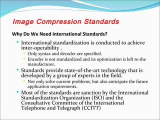 Why Do We Need International Standards?
 International standardization is conducted to achieve
inter-operability .
 Only syntax and decoder are specified.
 Encoder is not standardized and its optimization is left to the
manufacturer.
 Standards provide state-of-the-art technology that is
developed by a group of experts in the field.
 Not only solve current problems, but also anticipate the future
application requirements.
 Most of the standards are sanction by the International
Standardization Organization (ISO) and the
Consultative Committee of the International
Telephone and Telegraph (CCITT)
Image Compression Standards
 