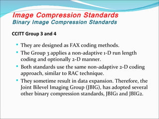 CCITT Group 3 and 4
 They are designed as FAX coding methods.
 The Group 3 applies a non-adaptive 1-D run length
coding and optionally 2-D manner.
 Both standards use the same non-adaptive 2-D coding
approach, similar to RAC technique.
 They sometime result in data expansion. Therefore, the
Joint Bilevel Imaging Group (JBIG), has adopted several
other binary compression standards, JBIG1 and JBIG2.
Image Compression Standards
Binary Image Compression Standards
 
