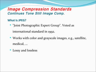What Is JPEG?
 "Joint Photographic Expert Group". Voted as
international standard in 1992.
 Works with color and grayscale images, e.g., satellite,
medical, ...
 Lossy and lossless
Image Compression Standards
Continues Tone Still Image Comp.
 