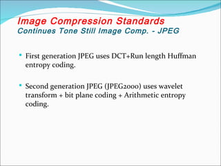  First generation JPEG uses DCT+Run length Huffman
entropy coding.
 Second generation JPEG (JPEG2000) uses wavelet
transform + bit plane coding + Arithmetic entropy
coding.
Image Compression Standards
Continues Tone Still Image Comp. - JPEG
 