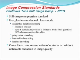  Still-image compression standard
 Has 3 lossless modes and 1 lossy mode
 sequential baseline encoding
 encode in one scan
 input & output data precision is limited to 8 bits, while quantized
DCT values are restricted to 11 bits
 progressive encoding
 hierarchical encoding
 lossless encoding
 Can achieve compression ratios of up-to 20 to 1 without
noticeable reduction in image quality
Image Compression Standards
Continues Tone Still Image Comp. - JPEG
 