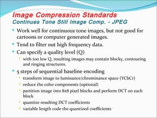  Work well for continuous tone images, but not good for
cartoons or computer generated images.
 Tend to filter out high frequency data.
 Can specify a quality level (Q)
 with too low Q, resulting images may contain blocky, contouring
and ringing structures.
 5 steps of sequential baseline encoding
 transform image to luminance/chrominance space (YCbCr)
 reduce the color components (optional)
 partition image into 8x8 pixel blocks and perform DCT on each
block
 quantize resulting DCT coefficients
 variable length code the quantized coefficients
Image Compression Standards
Continues Tone Still Image Comp. - JPEG
 