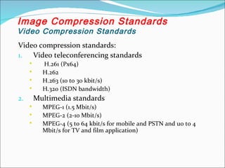 Video compression standards:
1. Video teleconferencing standards
 H.261 (Px64)
 H.262
 H.263 (10 to 30 kbit/s)
 H.320 (ISDN bandwidth)
2. Multimedia standards
 MPEG-1 (1.5 Mbit/s)
 MPEG-2 (2-10 Mbit/s)
 MPEG-4 (5 to 64 kbit/s for mobile and PSTN and uo to 4
Mbit/s for TV and film application)
Image Compression Standards
Video Compression Standards
 
