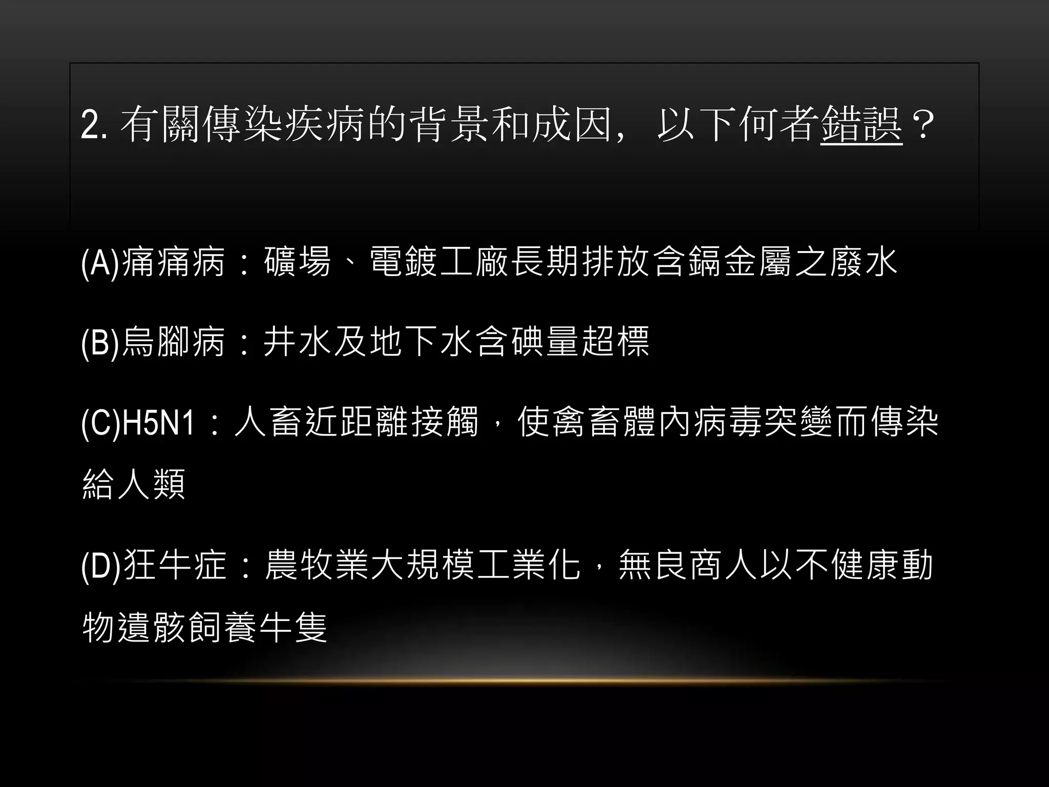 2. 有關傳染疾病的背景和成因，以下何者錯誤？
(A)痛痛病：礦場、電鍍工廠長期排放含鎘金屬之廢水
(B)烏腳病：井水及地下水含碘量超標
(C)H5N1：人畜近距離接觸，使禽畜體內病毒突變而傳染
給人類
(D)狂牛症：農牧業大規模工業化，無良商人以不健康動
物遺骸飼養牛隻
 