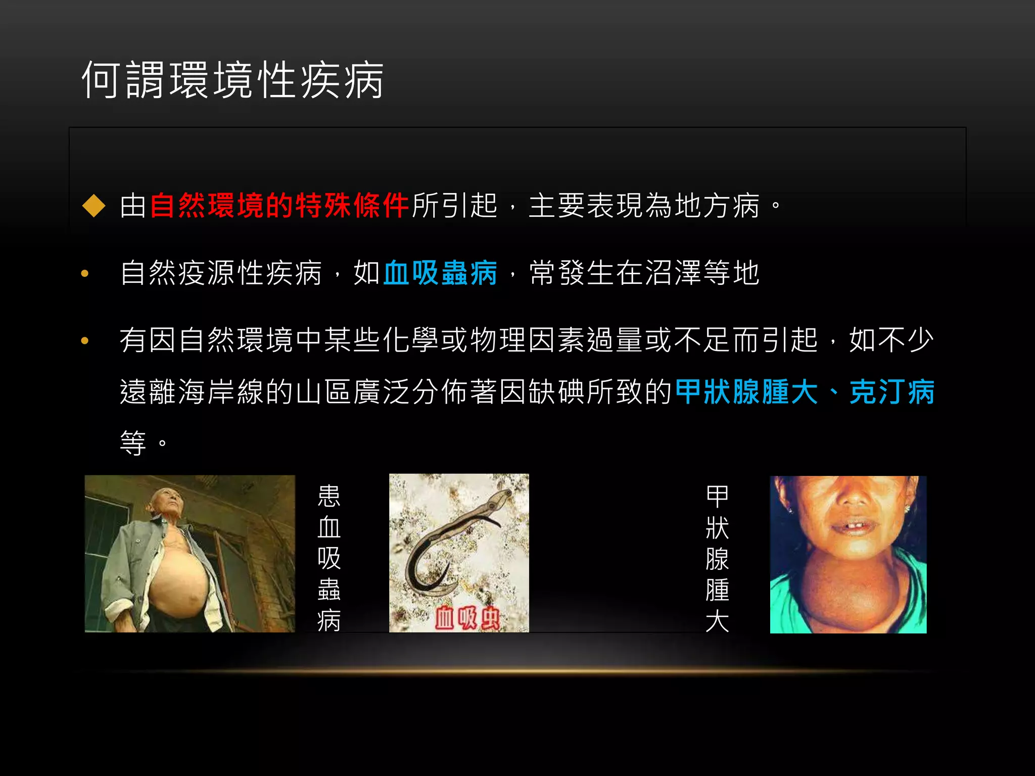 何謂環境性疾病
 由自然環境的特殊條件所引起，主要表現為地方病。
• 自然疫源性疾病，如血吸蟲病，常發生在沼澤等地
• 有因自然環境中某些化學或物理因素過量或不足而引起，如不少
遠離海岸線的山區廣泛分佈著因缺碘所致的甲狀腺腫大、克汀病
等。
患
血
吸
蟲
病
甲
狀
腺
腫
大
 