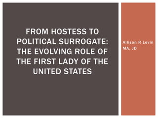 Allison R Levin
MA, JD
FROM HOSTESS TO
POLITICAL SURROGATE:
THE EVOLVING ROLE OF
THE FIRST LADY OF THE
UNITED STATES
 