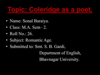 Topic: Coleridge as a poet.
• Name: Sonal Baraiya.
• Class: M.A. Sem– 2.
• Roll No.: 26.
• Subject: Romantic Age.
• Submitted to: Smt. S. B. Gardi,
Department of English,
Bhavnagar University.
 