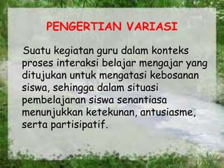 PENGERTIAN VARIASI
Suatu kegiatan guru dalam konteks
proses interaksi belajar mengajar yang
ditujukan untuk mengatasi kebosanan
siswa, sehingga dalam situasi
pembelajaran siswa senantiasa
menunjukkan ketekunan, antusiasme,
serta partisipatif.
 