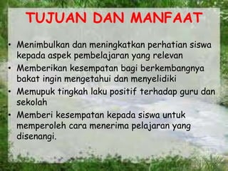 TUJUAN DAN MANFAAT
• Menimbulkan dan meningkatkan perhatian siswa
kepada aspek pembelajaran yang relevan
• Memberikan kesempatan bagi berkembangnya
bakat ingin mengetahui dan menyelidiki
• Memupuk tingkah laku positif terhadap guru dan
sekolah
• Memberi kesempatan kepada siswa untuk
memperoleh cara menerima pelajaran yang
disenangi.
 