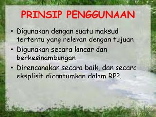 PRINSIP PENGGUNAAN
• Digunakan dengan suatu maksud
tertentu yang relevan dengan tujuan
• Digunakan secara lancar dan
berkesinambungan
• Direncanakan secara baik, dan secara
eksplisit dicantumkan dalam RPP.
 