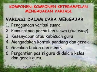 KOMPONEN-KOMPONEN KETERAMPILAN
MENGADAKAN VARIASI
VARIASI DALAM CARA MENGAJAR
1. Penggunaan variasi suara
2. Pemusataan perhatian siswa (focusing)
3. Kesenyapan atau kebisuan guru
4. Mengadakan kontak pandang dan gerak
5. Gerakan badan dan mimik
6. Pergantian posisi guru di dalam kelas
dan gerak guru.
 