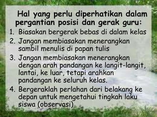 Hal yang perlu diperhatikan dalam
pergantian posisi dan gerak guru:
1. Biasakan bergerak bebas di dalam kelas
2. Jangan membiasakan menerangkan
sambil menulis di papan tulis
3. Jangan membiasakan menerangkan
dengan arah pandangan ke langit-langit,
lantai, ke luar, tetapi arahkan
pandangan ke seluruh kelas.
4. Bergeraklah perlahan dari belakang ke
depan untuk mengetahui tingkah laku
siswa (observasi)
 