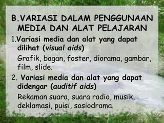 B.VARIASI DALAM PENGGUNAAN
MEDIA DAN ALAT PELAJARAN
1.Variasi media dan alat yang dapat
dilihat (visual aids)
Grafik, bagan, foster, diorama, gambar,
film, slide.
2. Variasi media dan alat yang dapat
didengar (auditif aids)
Rekaman suara, suara radio, musik,
deklamasi, puisi, sosiodrama.
 