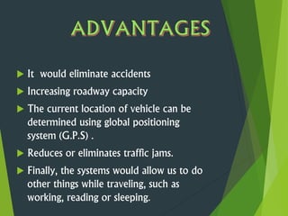  It would eliminate accidents
 Increasing roadway capacity
 The current location of vehicle can be
determined using global positioning
system (G.P.S) .
 Reduces or eliminates traffic jams.
 Finally, the systems would allow us to do
other things while traveling, such as
working, reading or sleeping.
 