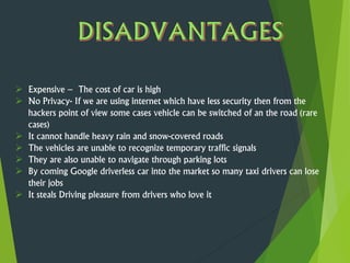  Expensive – The cost of car is high
 No Privacy- If we are using internet which have less security then from the
hackers point of view some cases vehicle can be switched of an the road (rare
cases)
 It cannot handle heavy rain and snow-covered roads
 The vehicles are unable to recognize temporary traffic signals
 They are also unable to navigate through parking lots
 By coming Google driverless car into the market so many taxi drivers can lose
their jobs
 It steals Driving pleasure from drivers who love it
 
