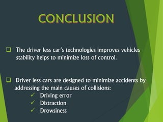  The driver less car’s technologies improves vehicles
stability helps to minimize loss of control.
 Driver less cars are designed to minimize accidents by
addressing the main causes of collisions:
 Driving error
 Distraction
 Drowsiness
 