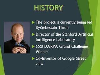  The project is currently being led
By:Sebestain Thrun
 Director of the Stanford Artificial
Intelligence Laboratory
 2005 DARPA Grand Challenge
Winner
 Co-Inventor of Google Street
view
 