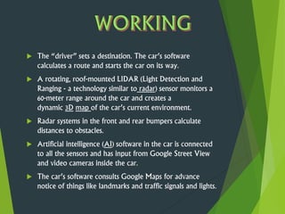  The “driver” sets a destination. The car’s software
calculates a route and starts the car on its way.
 A rotating, roof-mounted LIDAR (Light Detection and
Ranging - a technology similar to radar) sensor monitors a
60-meter range around the car and creates a
dynamic 3D map of the car’s current environment.
 Radar systems in the front and rear bumpers calculate
distances to obstacles.
 Artificial intelligence (AI) software in the car is connected
to all the sensors and has input from Google Street View
and video cameras inside the car.
 The car’s software consults Google Maps for advance
notice of things like landmarks and traffic signals and lights.
 