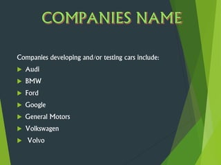 Companies developing and/or testing cars include:
 Audi
 BMW
 Ford
 Google
 General Motors
 Volkswagen
 Volvo
 