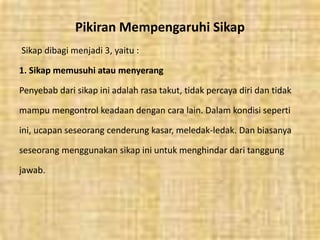 Pikiran Mempengaruhi Sikap
Sikap dibagi menjadi 3, yaitu :
1. Sikap memusuhi atau menyerang
Penyebab dari sikap ini adalah rasa takut, tidak percaya diri dan tidak
mampu mengontrol keadaan dengan cara lain. Dalam kondisi seperti
ini, ucapan seseorang cenderung kasar, meledak-ledak. Dan biasanya
seseorang menggunakan sikap ini untuk menghindar dari tanggung
jawab.
 