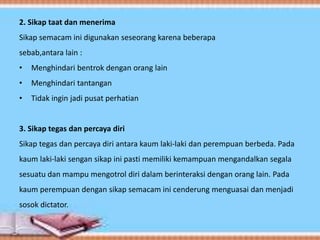 2. Sikap taat dan menerima
Sikap semacam ini digunakan seseorang karena beberapa
sebab,antara lain :
• Menghindari bentrok dengan orang lain
• Menghindari tantangan
• Tidak ingin jadi pusat perhatian
3. Sikap tegas dan percaya diri
Sikap tegas dan percaya diri antara kaum laki-laki dan perempuan berbeda. Pada
kaum laki-laki sengan sikap ini pasti memiliki kemampuan mengandalkan segala
sesuatu dan mampu mengotrol diri dalam berinteraksi dengan orang lain. Pada
kaum perempuan dengan sikap semacam ini cenderung menguasai dan menjadi
sosok dictator.
 