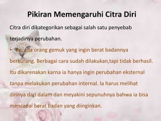 Pikiran Memengaruhi Citra Diri
Citra diri dikategorikan sebagai salah satu penyebab
terjadinya perubahan.
• Ex: ada orang gemuk yang ingin berat badannya
berkurang. Berbagai cara sudah dilakukan,tapi tidak berhasil.
Itu dikarenakan karna ia hanya ingin perubahan eksternal
tanpa melakukan perubahan internal. Ia harus melihat
dirinya dari dalam dan meyakini sepunuhnya bahwa ia bisa
mencapai berat badan yang diinginkan.
 