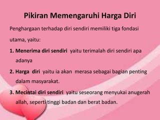 Pikiran Memengaruhi Harga Diri
Penghargaan terhadap diri sendiri memiliki tiga fondasi
utama, yaitu:
1. Menerima diri sendiri yaitu terimalah diri sendiri apa
adanya
2. Harga diri yaitu ia akan merasa sebagai bagian penting
dalam masyarakat.
3. Mecintai diri sendiri yaitu seseorang menyukai anugerah
allah, seperti tinggi badan dan berat badan.
 