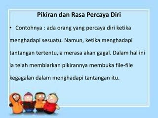 Pikiran dan Rasa Percaya Diri
• Contohnya : ada orang yang percaya diri ketika
menghadapi sesuatu. Namun, ketika menghadapi
tantangan tertentu,ia merasa akan gagal. Dalam hal ini
ia telah membiarkan pikirannya membuka file-file
kegagalan dalam menghadapi tantangan itu.
 