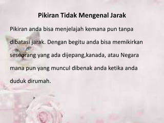 Pikiran Tidak Mengenal Jarak
Pikiran anda bisa menjelajah kemana pun tanpa
dibatasi jarak. Dengan begitu anda bisa memikirkan
seseorang yang ada dijepang,kanada, atau Negara
mana pun yang muncul dibenak anda ketika anda
duduk dirumah.
 
