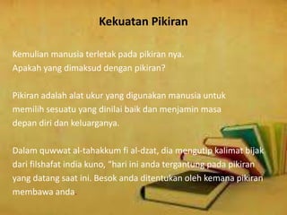 Kekuatan Pikiran
Kemulian manusia terletak pada pikiran nya.
Apakah yang dimaksud dengan pikiran?
Pikiran adalah alat ukur yang digunakan manusia untuk
memilih sesuatu yang dinilai baik dan menjamin masa
depan diri dan keluarganya.
Dalam quwwat al-tahakkum fi al-dzat, dia mengutip kalimat bijak
dari filshafat india kuno, “hari ini anda tergantung pada pikiran
yang datang saat ini. Besok anda ditentukan oleh kemana pikiran
membawa anda.
 