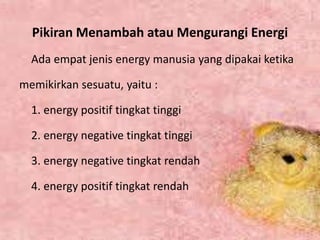 Pikiran Menambah atau Mengurangi Energi
Ada empat jenis energy manusia yang dipakai ketika
memikirkan sesuatu, yaitu :
1. energy positif tingkat tinggi
2. energy negative tingkat tinggi
3. energy negative tingkat rendah
4. energy positif tingkat rendah
 