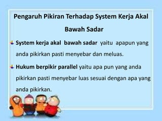 Pengaruh Pikiran Terhadap System Kerja Akal
Bawah Sadar
System kerja akal bawah sadar yaitu apapun yang
anda pikirkan pasti menyebar dan meluas.
Hukum berpikir parallel yaitu apa pun yang anda
pikirkan pasti menyebar luas sesuai dengan apa yang
anda pikirkan.
 