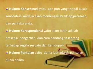 Hukum Konsentrasi yaitu apa pun yang terjadi pusat
konsentrasi anda,ia akan memengaruhi sikiap,perasaan,
dan perilaku anda.
Hukum Korespondensi yaitu alam batin adalah
presepsi, pengertian, dan cara pandang seseorang
terhadap segala sesuatu dan kehidupan.
Hukum Pantulan yaitu dunia luar adalah pantulan
dunia dalam
 