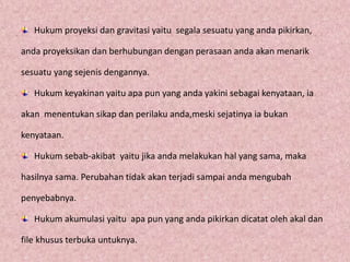 Hukum proyeksi dan gravitasi yaitu segala sesuatu yang anda pikirkan,
anda proyeksikan dan berhubungan dengan perasaan anda akan menarik
sesuatu yang sejenis dengannya.
Hukum keyakinan yaitu apa pun yang anda yakini sebagai kenyataan, ia
akan menentukan sikap dan perilaku anda,meski sejatinya ia bukan
kenyataan.
Hukum sebab-akibat yaitu jika anda melakukan hal yang sama, maka
hasilnya sama. Perubahan tidak akan terjadi sampai anda mengubah
penyebabnya.
Hukum akumulasi yaitu apa pun yang anda pikirkan dicatat oleh akal dan
file khusus terbuka untuknya.
 