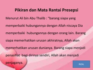 Pikiran dan Mata Rantai Presepsi
Menurut Ali bin Abu Thalib : “barang siapa yang
memperbaiki hubungannya dengan Allah niscaya Dia
memperbaiki hubungannya dengan orang lain. Barang
siapa memerhatikan urusan akhiratnya, Allah akan
memerhatikan urusan dunianya. Barang siapa menjadi
penasihat bagi dirinya sendiri, Allah akan menjadi
penjaganya. RIZAL
 