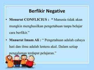 Berfikir Negative
• Menurut CONFLICIUS : “ Manusia tidak akan
mungkin menghasilkan pengetahuan tanpa belajar
cara berfikir.”
• Manurut Imam Ali : “ Pengetahuan adalah cahaya
hati dan ilmu adalah lentera akal. Dalam setiap
pengalaman terdapat pelajaran.”
 