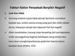 Faktor-faktor Penyebab Berpikir Negatif
1. Jauh Dari Allah
 Seorang mukmin sejati tidak pernah berhenti mendekat
kepada-nya, ambisi utama orang yang jauh dari allah adalah
dunia, hidupnya sempit dan dipenuhi hal-hal negatif.
 Allah menjelaskan, barang siapa berpaling dari peringatanku
maka sesungguhnya baginya kehidupan yang sempit dan
kami akan menghimpunkannya pada hari kiamat dalam
keadaan buta (thaha: 123).
 
