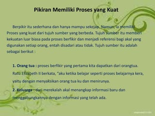 Pikiran Memiliki Proses yang Kuat
Berpikir itu sederhana dan hanya mampu sekejap. Namun, ia memiliki
Proses yang kuat dari tujuh sumber yang berbeda. Tujuh sumber itu memberi
kekuatan luar biasa pada proses berfikir dan menjadi referensi bagi akal yang
digunakan setiap orang, entah disadari atau tidak. Tujuh sumber itu adalah
sebagai berikut :
1. Orang tua : proses berfikir yang pertama kita dapatkan dari orangtua.
Ratu Elizabeth II berkata, “aku ketika belajar seperti proses belajarnya kera,
yaitu dengan menyaksikan orang tua ku dan menirunya.
2. Keluarga : dari merekalah akal menangkap informasi baru dan
menggabungkannya dengan informasi yang telah ada.
 