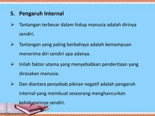 5. Pengaruh Internal
 Tantangan terbesar dalam hidup manusia adalah dirinya
sendiri.
 Tantangan yang paling berbahaya adalah kemampuan
menerima diri sendiri apa adanya.
 Inilah faktor utama yang menyebabkan penderitaan yang
dirasakan manusia.
 Dan diantara penyebab pikiran negatif adalah pengaruh
internal yang membuat seseorang menghancurkan
kehidupannya sendiri.
 