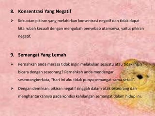 8. Konsentrasi Yang Negatif
 Kekuatan pikiran yang melahirkan konsentrasi negatif dan tidak dapat
kita rubah kecuali dengan mengubah penyebab utamanya, yaitu: pikiran
negatif.
9. Semangat Yang Lemah
 Pernahkah anda merasa tidak ingin melakukan sesuatu atau tidak ingin
bicara dengan seseorang? Pernahkah anda mendengar
seseorangberkata, “hari ini aku tidak punya semangat sama sekali”.
 Dengan demikian, pikiran negatif singgah dalam otak seseorang dan
menghantarkannya pada kondisi kehilangan semangat dalam hidup ini.
 