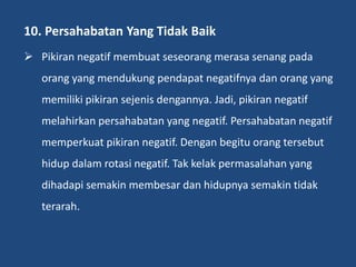10. Persahabatan Yang Tidak Baik
 Pikiran negatif membuat seseorang merasa senang pada
orang yang mendukung pendapat negatifnya dan orang yang
memiliki pikiran sejenis dengannya. Jadi, pikiran negatif
melahirkan persahabatan yang negatif. Persahabatan negatif
memperkuat pikiran negatif. Dengan begitu orang tersebut
hidup dalam rotasi negatif. Tak kelak permasalahan yang
dihadapi semakin membesar dan hidupnya semakin tidak
terarah.
 