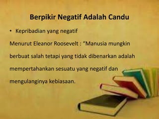 Berpikir Negatif Adalah Candu
• Kepribadian yang negatif
Menurut Eleanor Roosevelt : “Manusia mungkin
berbuat salah tetapi yang tidak dibenarkan adalah
mempertahankan sesuatu yang negatif dan
mengulanginya kebiasaan.
 