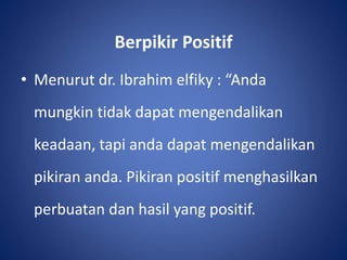 Berpikir Positif
• Menurut dr. Ibrahim elfiky : “Anda
mungkin tidak dapat mengendalikan
keadaan, tapi anda dapat mengendalikan
pikiran anda. Pikiran positif menghasilkan
perbuatan dan hasil yang positif.
 