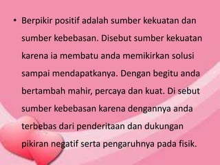 • Berpikir positif adalah sumber kekuatan dan
sumber kebebasan. Disebut sumber kekuatan
karena ia membatu anda memikirkan solusi
sampai mendapatkanya. Dengan begitu anda
bertambah mahir, percaya dan kuat. Di sebut
sumber kebebasan karena dengannya anda
terbebas dari penderitaan dan dukungan
pikiran negatif serta pengaruhnya pada fisik.
 
