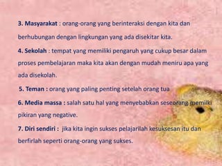 3. Masyarakat : orang-orang yang berinteraksi dengan kita dan
berhubungan dengan lingkungan yang ada disekitar kita.
4. Sekolah : tempat yang memiliki pengaruh yang cukup besar dalam
proses pembelajaran maka kita akan dengan mudah meniru apa yang
ada disekolah.
5. Teman : orang yang paling penting setelah orang tua
6. Media massa : salah satu hal yang menyebabkan seseorang memilki
pikiran yang negative.
7. Diri sendiri : jika kita ingin sukses pelajarilah kesuksesan itu dan
berfirlah seperti orang-orang yang sukses.
 