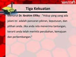 Tiga Kekuatan
• Menurut Dr. Ibrahim Elfiky : “Hidup yang yang ada
jalani ini adalah pancaran pikiran, keputusan, dan
pilihan anda. Jika anda rela menerima tantangan,
berarti anda telah merintis perubahan, kemajuan
dan perkembangan.”
 